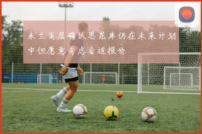 米兰高层确认恩昆库仍在未来计划中但愿意考虑合适报价