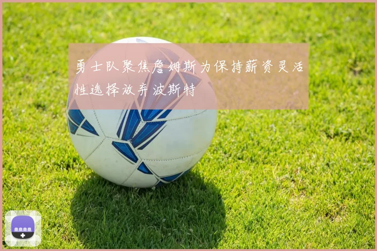 勇士队聚焦詹姆斯为保持薪资灵活性选择放弃波斯特