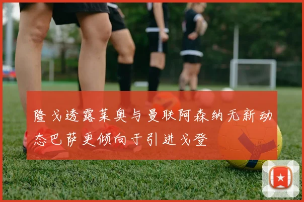 隆戈透露莱奥与曼联阿森纳无新动态巴萨更倾向于引进戈登