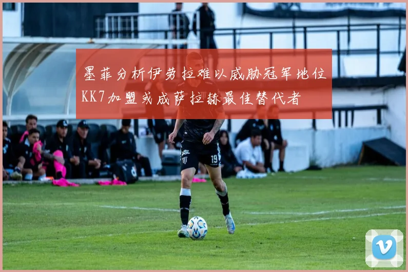 墨菲分析伊劳拉难以威胁冠军地位KK7加盟或成萨拉赫最佳替代者