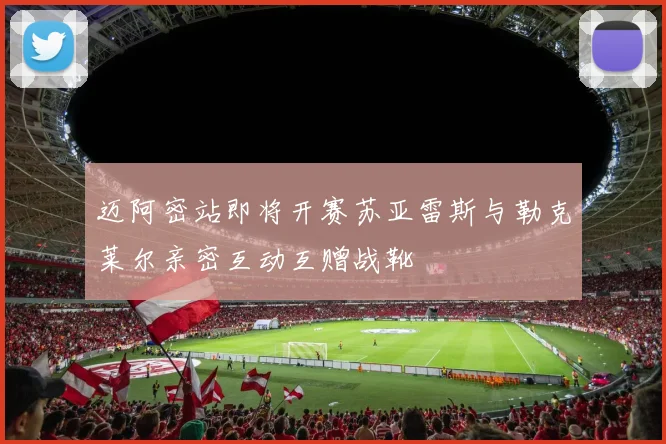 迈阿密站即将开赛苏亚雷斯与勒克莱尔亲密互动互赠战靴
