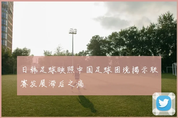 日韩足球映照中国足球困境揭示联赛发展滞后之痛