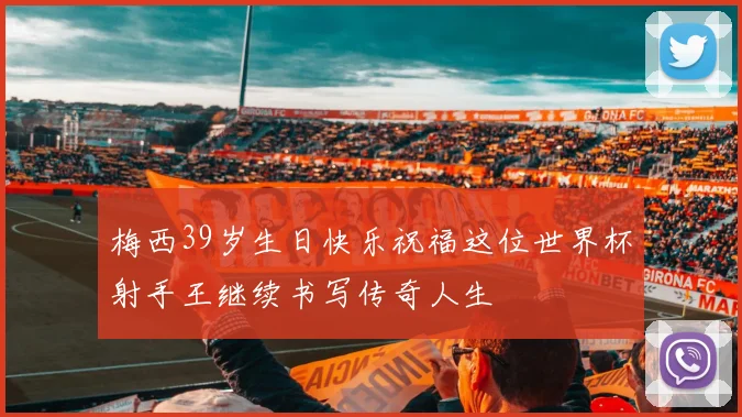 梅西39岁生日快乐祝福这位世界杯射手王继续书写传奇人生
