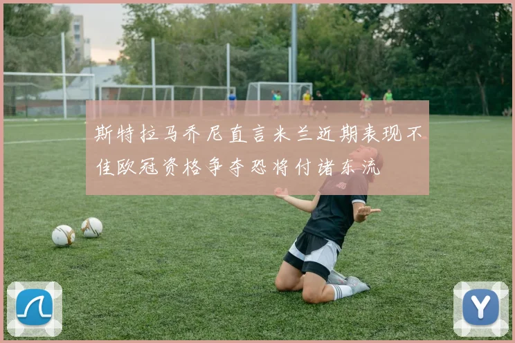 斯特拉马乔尼直言米兰近期表现不佳欧冠资格争夺恐将付诸东流