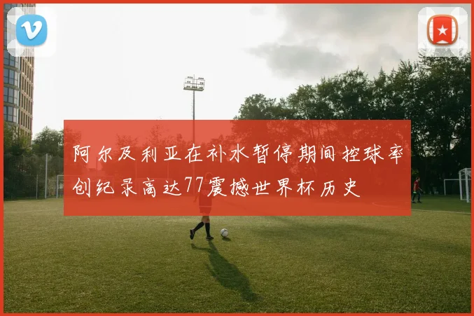 阿尔及利亚在补水暂停期间控球率创纪录高达77震撼世界杯历史