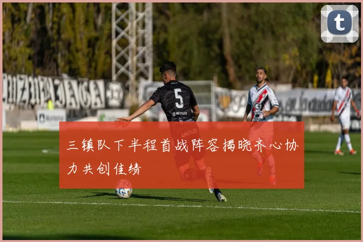 三镇队下半程首战阵容揭晓齐心协力共创佳绩