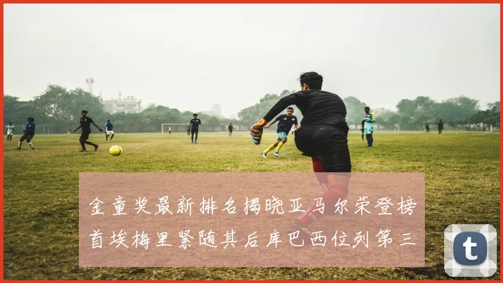 金童奖最新排名揭晓亚马尔荣登榜首埃梅里紧随其后库巴西位列第三