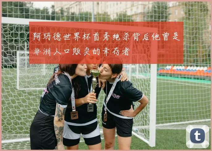 阿玛德世界杯首秀绝杀背后他曾是非洲人口贩卖的幸存者