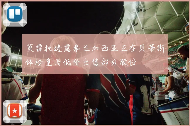 莫雷托透露弗兰加西亚正在贝蒂斯体检皇马低价出售部分股份