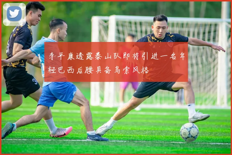 李平康透露泰山队即将引进一名年轻巴西后腰具备乌索风格